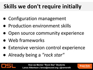 Skills we don't require initially
● Configuration management
● Production environment skills
● Open source community experience
● Web frameworks
● Extensive version control experience
● Already being a "rock star"
How we Mentor "Rock Star" Students
Lance Albertson | lance@osuosl.org | @ramereth
 
