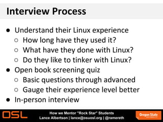 Interview Process
● Understand their Linux experience
○ How long have they used it?
○ What have they done with Linux?
○ Do they like to tinker with Linux?
● Open book screening quiz
○ Basic questions through advanced
○ Gauge their experience level better
● In-person interview
How we Mentor "Rock Star" Students
Lance Albertson | lance@osuosl.org | @ramereth
 
