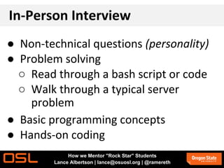 In-Person Interview
● Non-technical questions (personality)
● Problem solving
○ Read through a bash script or code
○ Walk through a typical server
problem
● Basic programming concepts
● Hands-on coding
How we Mentor "Rock Star" Students
Lance Albertson | lance@osuosl.org | @ramereth
 