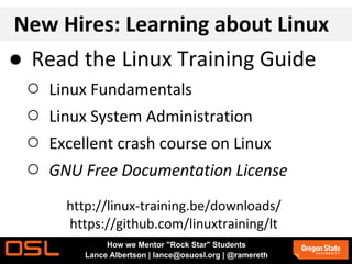 New Hires: Learning about Linux
● Read the Linux Training Guide
○ Linux Fundamentals
○ Linux System Administration
○ Excellent crash course on Linux
○ GNU Free Documentation License
http://linux-training.be/downloads/
https://github.com/linuxtraining/lt
How we Mentor "Rock Star" Students
Lance Albertson | lance@osuosl.org | @ramereth
 