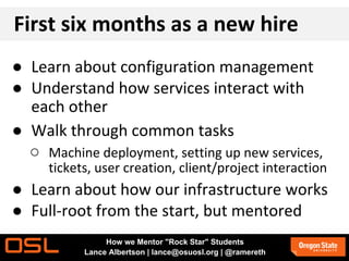 First six months as a new hire
● Learn about configuration management
● Understand how services interact with
each other
● Walk through common tasks
○ Machine deployment, setting up new services,
tickets, user creation, client/project interaction
● Learn about how our infrastructure works
● Full-root from the start, but mentored
How we Mentor "Rock Star" Students
Lance Albertson | lance@osuosl.org | @ramereth
 
