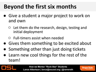 Beyond the first six months
● Give a student a major project to work on
and own
○ Let them do the research, design, testing and
initial deployment
○ Full-timers assist when needed
● Gives them something to be excited about
● Something other than just doing tickets
● Learn new cool things for the rest of the
team!
How we Mentor "Rock Star" Students
Lance Albertson | lance@osuosl.org | @ramereth
 