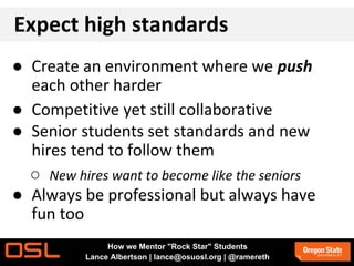 Expect high standards
● Create an environment where we push
each other harder
● Competitive yet still collaborative
● Senior students set standards and new
hires tend to follow them
○ New hires want to become like the seniors
● Always be professional but always have
fun too
How we Mentor "Rock Star" Students
Lance Albertson | lance@osuosl.org | @ramereth
 