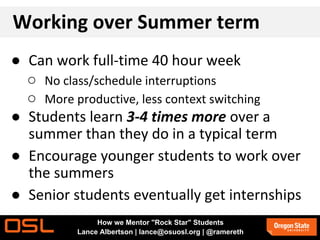 Working over Summer term
● Can work full-time 40 hour week
○ No class/schedule interruptions
○ More productive, less context switching
● Students learn 3-4 times more over a
summer than they do in a typical term
● Encourage younger students to work over
the summers
● Senior students eventually get internships
How we Mentor "Rock Star" Students
Lance Albertson | lance@osuosl.org | @ramereth
 