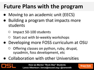 Future Plans with the program
● Moving to an academic unit (EECS)
● Building a program that impacts more
students
○ Impact 50-100 students
○ Start out with bi-weekly workshops
● Developing more FOSS curriculum at OSU
○ Offering classes on python, ruby, drupal,
sysadmin, foss development, etc
● Collaboration with other Universities
How we Mentor "Rock Star" Students
Lance Albertson | lance@osuosl.org | @ramereth
 