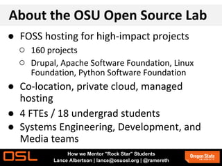 About the OSU Open Source Lab
● FOSS hosting for high-impact projects
○ 160 projects
○ Drupal, Apache Software Foundation, Linux
Foundation, Python Software Foundation
● Co-location, private cloud, managed
hosting
● 4 FTEs / 18 undergrad students
● Systems Engineering, Development, and
Media teams
How we Mentor "Rock Star" Students
Lance Albertson | lance@osuosl.org | @ramereth
 