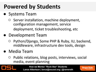 Powered by Students
● Systems Team
○ Server installation, machine deployment,
configuration management, service
deployment, ticket troubleshooting, etc
● Development Team
○ Python/Django, Some PHP & Ruby, IU, backend,
middleware, infrastructure dev tools, design
● Media Team
○ Public relations, blog posts, interviews, social
media, event planning
How we Mentor "Rock Star" Students
Lance Albertson | lance@osuosl.org | @ramereth
 