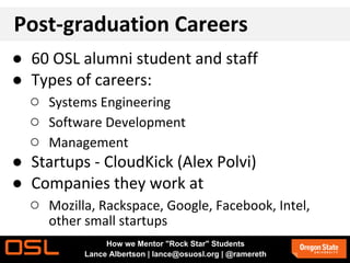 Post-graduation Careers
● 60 OSL alumni student and staff
● Types of careers:
○ Systems Engineering
○ Software Development
○ Management
● Startups - CloudKick (Alex Polvi)
● Companies they work at
○ Mozilla, Rackspace, Google, Facebook, Intel,
other small startups
How we Mentor "Rock Star" Students
Lance Albertson | lance@osuosl.org | @ramereth
 