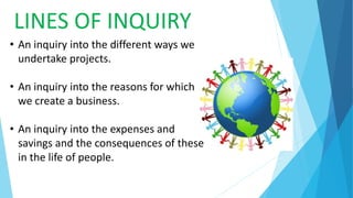 LINES OF INQUIRY
• An inquiry into the different ways we
undertake projects.
• An inquiry into the reasons for which
we create a business.
• An inquiry into the expenses and
savings and the consequences of these
in the life of people.
 