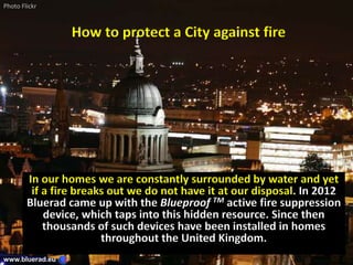 How to protect a City against fire
In our homes we are constantly surrounded by water and yet
if a fire breaks out we do not have it at our disposal. In 2012
Bluerad came up with the Blueproof TM active fire suppression
device, which taps into this hidden resource. Since then
thousands of such devices have been installed in homes
throughout the United Kingdom.
www.bluerad.eu
Photo Flickr
 