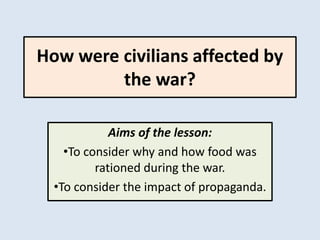How were civilians affected by
the war?
Aims of the lesson:
•To consider why and how food was
rationed during the war.
•To consider the impact of propaganda.
 