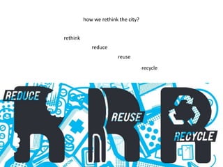 how we rethink the city?
rethink
reduce
reuse
recycle

 