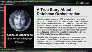 Gianluca Arbezzano
Site Reliability Engineer
@GianArb
A True Story About
Database Orchestration
Gianluca Arbezzano is an SRE at InfluxData. He is a big
Open Source contributor for several projects including and
not limited to Zend Framework, Docker, and InfluxDB. He
is also a Docker Captain and a member of the Doctrine
ORM developers team. He is passionate about developing
best practices for developers worldwide and has recently
been focused on building scalable infrastructures on top
of AWS, DigitalOcean and OpenStack.
He is familiar with several programming languages, such
as Javascript and Golang and is an active speaker at
conferences throughout Europe, sharing his experiences
and knowledge on projects that he is leading.
 