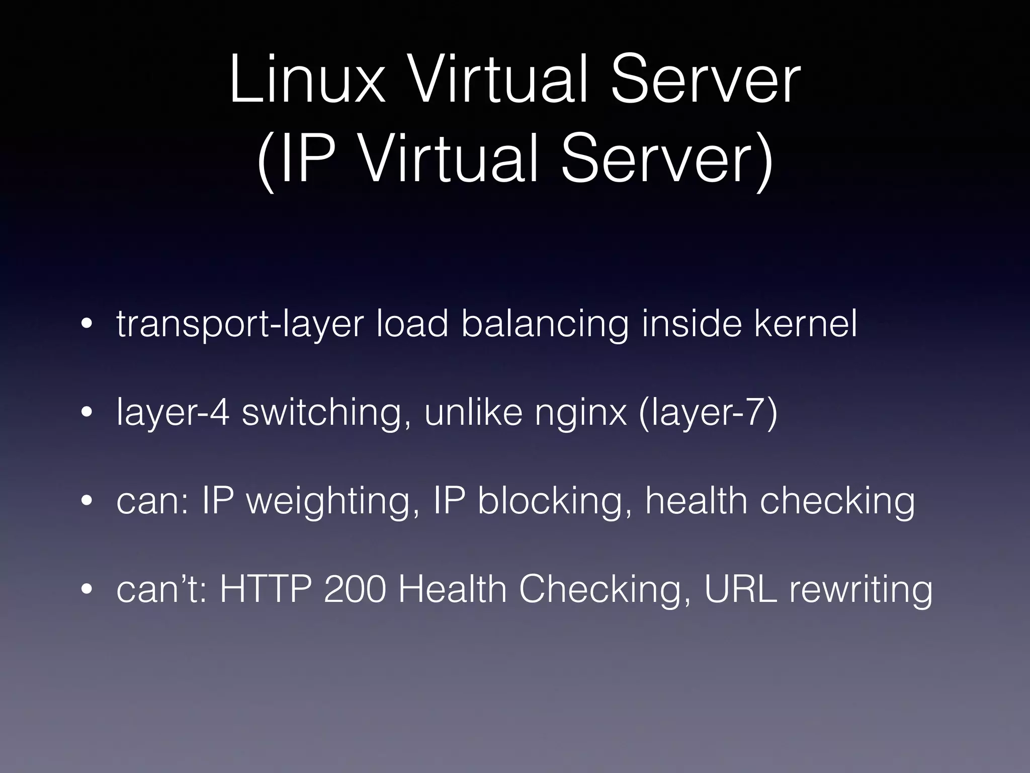 Linux Virtual Server 
(IP Virtual Server)
• transport-layer load balancing inside kernel
• layer-4 switching, unlike nginx (layer-7)
• can: IP weighting, IP blocking, health checking
• can’t: HTTP 200 Health Checking, URL rewriting
 