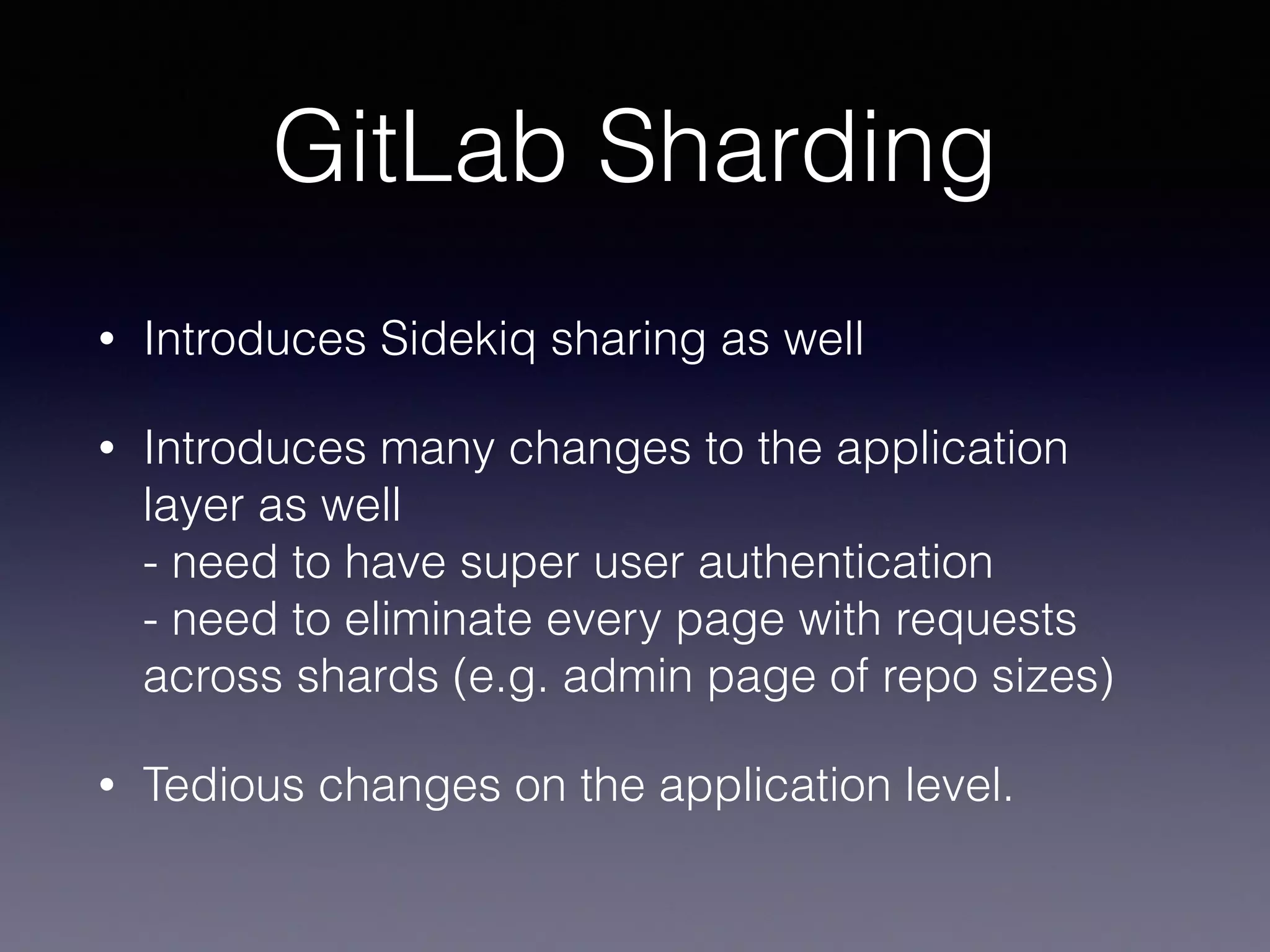 GitLab Sharding
• Introduces Sidekiq sharing as well
• Introduces many changes to the application
layer as well 
- need to have super user authentication 
- need to eliminate every page with requests
across shards (e.g. admin page of repo sizes)
• Tedious changes on the application level.
 