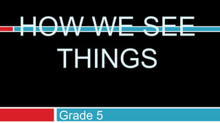 HOW WE SEE
  THINGS
  Grade 5
 