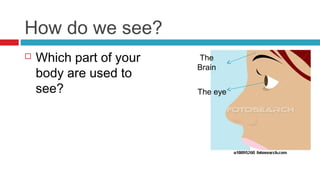 How do we see?
   Which part of your   The
                         Brain
    body are used to
    see?                 The eye
 