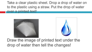 Take a clear plastic sheet. Drop a drop of water on
to the plastic using a straw. Put the drop of water
over a printed text!




Draw the image of printed text under the
drop of water then tell the changes!
 