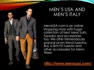 MEN’S USA AND
MEN’S ITALY
MensUSA.com is an online
shopping store with huge
collection of best Mens Suits,
Tuxedos and accessories
too. We offer tremendously
popular prom trend tuxedos.
Buy a Slim Fit Tuxedo and
other accessories for Men's
Wear.
 