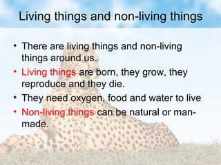 Living things and non-living things
• There are living things and non-living
things around us.
• Living things are born, they grow, they
reproduce and they die.
• They need oxygen, food and water to live
• Non-living things can be natural or man-
made.
 