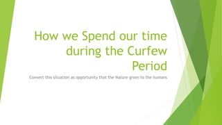 How we Spend our time
during the Curfew
Period
Convert this situation as opportunity that the Nature given to the humans
 