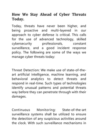 How We Stay Ahead of Cyber Threats
Today.
Today, threats have never been higher, and
being proactive and multi-layered in our
approach to cyber defense is critical. This calls
for the use of advanced technology, skilled
cybersecurity professionals, constant
surveillance, and a good incident response
policy. The following are some of the ways we
manage cyber threats today:
Threat Detection: We make use of state-of-the-
art artificial intelligence, machine learning, and
behavioral analytics to detect threats and
respond in real-time. Such types of technologies
identify unusual patterns and potential threats
way before they can penetrate through with their
damages.
Continuous Monitoring: State-of-the-art
surveillance systems shall be utilized to ensure
the detection of any suspicious activities around
the clock. With such surveillance mechanisms in
 