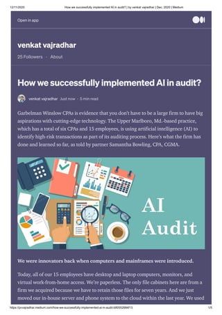12/11/2020 How we successfully implemented AI in audit? | by venkat vajradhar | Dec, 2020 | Medium
https://pvvajradhar.medium.com/how-we-successfully-implemented-ai-in-audit-b80552684f13 1/5
venkat vajradhar
25 Followers · About
How we successfully implemented AI in audit?
venkat vajradhar Just now · 5 min read
Garbelman Winslow CPAs is evidence that you don’t have to be a large firm to have big
aspirations with cutting-edge technology. The Upper Marlboro, Md.-based practice,
which has a total of six CPAs and 15 employees, is using artificial intelligence (AI) to
identify high-risk transactions as part of its auditing process. Here’s what the firm has
done and learned so far, as told by partner Samantha Bowling, CPA, CGMA.
We were innovators back when computers and mainframes were introduced.
Today, all of our 15 employees have desktop and laptop computers, monitors, and
virtual work-from-home access. We’re paperless. The only file cabinets here are from a
firm we acquired because we have to retain those files for seven years. And we just
moved our in-house server and phone system to the cloud within the last year. We used
Open in appOpen in app
 