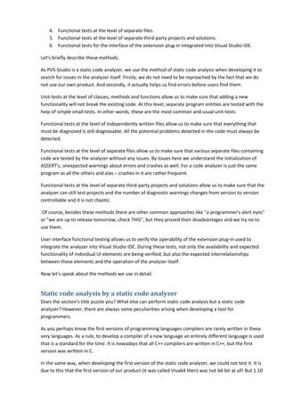 4. Functional tests at the level of separate files.
    5. Functional tests at the level of separate third-party projects and solutions.
    6. Functional tests for the interface of the extension plug-in integrated into Visual Studio IDE.

Let's briefly describe these methods.

As PVS-Studio is a static code analyzer, we use the method of static code analysis when developing it to
search for issues in the analyzer itself. Firstly, we do not need to be reproached by the fact that we do
not use our own product. And secondly, it actually helps us find errors before users find them.

Unit-tests at the level of classes, methods and functions allow us to make sure that adding a new
functionality will not break the existing code. At this level, separate program entities are tested with the
help of simple small tests. In other words, these are the most common and usual unit-tests.

Functional tests at the level of independently written files allow us to make sure that everything that
must be diagnosed is still diagnosable. All the potential problems detected in the code must always be
detected.

Functional tests at the level of separate files allow us to make sure that various separate files containing
code are tested by the analyzer without any issues. By issues here we understand the initialization of
ASSERT's, unexpected warnings about errors and crashes as well. For a code analyzer is just the same
program as all the others and alas – crashes in it are rather frequent.

Functional tests at the level of separate third-party projects and solutions allow us to make sure that the
analyzer can still test projects and the number of diagnostic warnings changes from version to version
controllable and it is not chaotic.

Of course, besides these methods there are other common approaches like "a programmer's alert eyes"
or "we are up to release tomorrow, check THIS", but they proved their disadvantages and we try no to
use them.

User interface functional testing allows us to verify the operability of the extension plug-in used to
integrate the analyzer into Visual Studio IDE. During these tests, not only the availability and expected
functionality of individual UI elements are being verified, but also the expected interrelationships
between these elements and the operation of the analyzer itself.

Now let's speak about the methods we use in detail.


Static code analysis by a static code analyzer
Does the section's title puzzle you? What else can perform static code analysis but a static code
analyzer? However, there are always some peculiarities arising when developing a tool for
programmers.

As you perhaps know the first versions of programming languages compilers are rarely written in these
very languages. As a rule, to develop a compiler of a new language an entirely different language is used
that is a standard for the time. It is nowadays that all C++ compilers are written in C++, but the first
version was written in C.

In the same way, when developing the first version of the static code analyzer, we could not test it. It is
due to this that the first version of our product (it was called Viva64 then) was not 64-bit at all! But 1.10
 