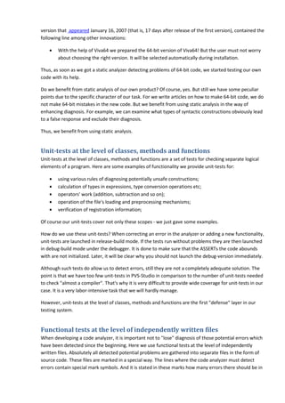 version that appeared January 16, 2007 (that is, 17 days after release of the first version), contained the
following line among other innovations:

    •   With the help of Viva64 we prepared the 64-bit version of Viva64! But the user must not worry
        about choosing the right version. It will be selected automatically during installation.

Thus, as soon as we got a static analyzer detecting problems of 64-bit code, we started testing our own
code with its help.

Do we benefit from static analysis of our own product? Of course, yes. But still we have some peculiar
points due to the specific character of our task. For we write articles on how to make 64-bit code, we do
not make 64-bit mistakes in the new code. But we benefit from using static analysis in the way of
enhancing diagnosis. For example, we can examine what types of syntactic constructions obviously lead
to a false response and exclude their diagnosis.

Thus, we benefit from using static analysis.


Unit-tests at the level of classes, methods and functions
Unit-tests at the level of classes, methods and functions are a set of tests for checking separate logical
elements of a program. Here are some examples of functionality we provide unit-tests for:

    •   using various rules of diagnosing potentially unsafe constructions;
    •   calculation of types in expressions, type conversion operations etc;
    •   operators' work (addition, subtraction and so on);
    •   operation of the file's loading and preprocessing mechanisms;
    •   verification of registration information;

Of course our unit-tests cover not only these scopes - we just gave some examples.

How do we use these unit-tests? When correcting an error in the analyzer or adding a new functionality,
unit-tests are launched in release-build mode. If the tests run without problems they are then launched
in debug-build mode under the debugger. It is done to make sure that the ASSERTs the code abounds
with are not initialized. Later, it will be clear why you should not launch the debug-version immediately.

Although such tests do allow us to detect errors, still they are not a completely adequate solution. The
point is that we have too few unit-tests in PVS-Studio in comparison to the number of unit-tests needed
to check "almost a compiler". That's why it is very difficult to provide wide coverage for unit-tests in our
case. It is a very labor-intensive task that we will hardly manage.

However, unit-tests at the level of classes, methods and functions are the first "defense" layer in our
testing system.


Functional tests at the level of independently written files
When developing a code analyzer, it is important not to "lose" diagnosis of those potential errors which
have been detected since the beginning. Here we use functional tests at the level of independently
written files. Absolutely all detected potential problems are gathered into separate files in the form of
source code. These files are marked in a special way. The lines where the code analyzer must detect
errors contain special mark symbols. And it is stated in these marks how many errors there should be in
 