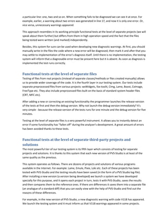 a particular line: one, two and so on. When something fails to be diagnosed we can see it at once. For
example, earlier, a warning about two errors was generated in line 17, and now it is only one error. Or,
vice versa, unnecessary warnings appeared.

This approach resembles in its working principle functional tests at the level of separate projects (we will
speak about them further) but differs from them in high operation speed and the fact that the files
being tested were written (and marked) independently.

Besides, this system for sure can be used when developing new diagnostic warnings. At first, you should
manually write in the files the code where a new error will be diagnosed, then mark it and after that you
may settle to implementation of the error's diagnosis itself. Until there is no implementation, the testing
system will inform that a diagnosable error must be present here but it is absent. As soon as diagnosis is
implemented the test runs correctly.


Functional tests at the level of separate files
Testing of files from real projects (instead of separate classes/methods or files created manually) allows
us to provide wider coverage of the code. It is the fourth layer in our testing system. Our tests include
separate preprocessed files from various projects: wxWidgets, fox-toolit, CImg, Lame, Boost, CxImage,
FreeType etc. They also include preprocessed files built on the basis of standard system header files
(CRT, MFC etc).

After adding a new or correcting an existing functionality the programmer launches the release-version
of the tests at first and then the debug-version. Why not launch the debug-version immediately? It's
very simple - because the release-version of the tests runs for one minute and the debug-version for five
minutes.

Testing at the level of separate files is a very powerful instrument. It allows you to instantly detect an
error if some functionality has "fallen off" during the analyzer's development. A great amount of errors
has been avoided thanks to these tests.


Functional tests at the level of separate third-party projects and
solutions
The most powerful tier of our testing system is its fifth layer which consists of testing for separate
projects and solutions. It is thanks to this system that each new version of PVS-Studio is at least of the
same quality as the previous.

This system operates as follows. There are dozens of projects and solutions of various programs
available in the Internet. For example: Lame, Emule, Pixie, Loki etc. Each of these projects has been
tested with PVS-Studio and the testing results have been saved (in the form of a PVS Studio log-file).
After installing a new version (a version being developed) we launch a system we have developed
specially for this purpose, and it opens each project in turn, tests it with PVS-Studio, saves the results
and then compares them to the reference ones. If there are differences it saves them into a separate file
(an analogue of a standard diff) that you can easily view with the help of PVS-Studio and find out the
reasons of these differences.

For example, in the new version of PVS-Studio, a new diagnostic warning with code V118 has appeared.
We launch the testing system and it must inform us that V118 warnings appeared in some projects.
 