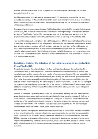 Then we manually look through all the changes in the results and decide if warning V118 has been
generated correctly or not.

But if besides warning V118 we see that some warnings V115 are missing, it means that the tests
showed a disadvantage of the current version and it is sent back for improvement. In case of admitting
all the changes as correct the new log-files are considered reference and the next time the new results
will be compared to them.

This system has one more purpose. Because PVS-Studio product is intended for operation both in Visual
Studio 2005 ,2008 and 2010, we always make sure that the warning messages coincide in the different
versions of Visual Studio. That is, if, for example, we have got 10 000 diagnostic warnings in all the
projects in Visual Studio 2005, we must have the same number of warnings in Visual Studio 2008.

How much time does such testing take? It is a difficult question - difficult because the base of these tests
is constantly increasing because of the new projects. And of course the time spent also increases. A year
ago, when the analyzer operated with only one core involved, the tests were performed in about an
hour. Then we provided operation in several threads and the time of operation was reduced nearly
twice for a two-core computer. With the lapse of time we had added more and more new projects into
the tests. And now the tests run a bit more than an hour on the same two-core computer. Of course, it
is all for the release-version.


Functional tests for the interface of the extension plug-in integrated into
Visual Studio IDE.
The sixth tier contains the automated user interface testing system. Because the analyzer itself is a
console application, it does not possess a user interface of its own. But the collection of verified files'
compilation data and the creation of a large number of temporary configuration files are required for its
operation and verification of these mentioned files, thus making the manual launch quite inconvenient.
That's why, drawing the analogy from Visual Studio compiler, all these moments are hidden form the
end user and are automated using the extension plug-in for Visual Studio IDE. And it is the GUI testing of
the extension that is performed on the sixth tier of our system, i.e. in fact the verification is done for the
additional functionality of the interface of Visual Studio IDE which is being provided by the integrated
PVS-Studio itself.

To cover all functional capabilities of PVS-Studio the system utilizes 3 testing sets (one for each of the
Visual Studio versions supported), each containing individual testing scenarios (use cases). Each one of
these scenarios contains the verification of 3 to 5 test cases (a set of conditions which determine the
satisfaction of the predefined condition). Each one of the testing sets contains identical use cases and
identical requirements for each of the test cases because it is intended that the PVS-Studio analyzer
should operate identically in every Visual Studio version supported.

The user interface testing system was implemented with the help of Visual Studio Tem Test embedded
system for unit testing. (the extension allowing the automated testing for user interface was added in
Visual Studio 2010) It is also worth noting that the user interfaces of Visual Studio versions 2005 and
2008 are identical for this system. (they possess an identical UI Mapping and are covered by the same
implementation of testing scenarios) On the contrary, Visual Studio 2010 IDE possesses entirely new UI
which is based mostly on WPF elements, requiring the separate implementation of these testing
scenarios.
 