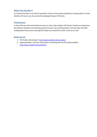 What lies further?
It is known that there is no limit for perfection. We are continuing to develop our testing system in every
direction. Of course, we are constantly enlarging the base of the tests.


Conclusion
In this article you have learned how we test our static code analyzer PVS-Studio. Perhaps our experience
will help you introduce such testing practices into your own working projects. And we hope that after
reading about the process of testing PVS-Studio you would like to have a look at our tool.


References
    1. PVS-Studio code analyzer. http://www.viva64.com/pvs-studio/
    2. Evgeniy Ryzhkov. Common information on working with the PVS-Studio analyzer.
       http://www.viva64.com/en/d/0011/
 
