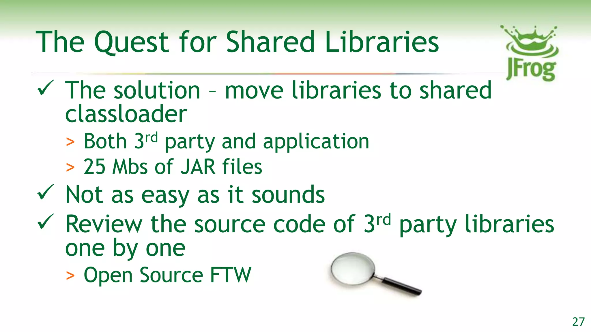 The Quest for Shared Libraries
 The solution – move libraries to shared
  classloader
  > Both 3rd party and application
  > 25 Mbs of JAR files
 Not as easy as it sounds
 Review the source code of 3rd party libraries
  one by one
  > Open Source FTW

                                                  27
 