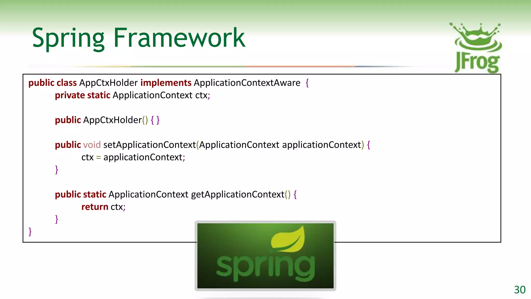 Spring Framework
public class AppCtxHolder implements ApplicationContextAware {
      private static ApplicationContext ctx;

     public AppCtxHolder() { }

     public void setApplicationContext(ApplicationContext applicationContext) {
           ctx = applicationContext;
     }

     public static ApplicationContext getApplicationContext() {
           return ctx;
     }
}




                                                                                  30
 