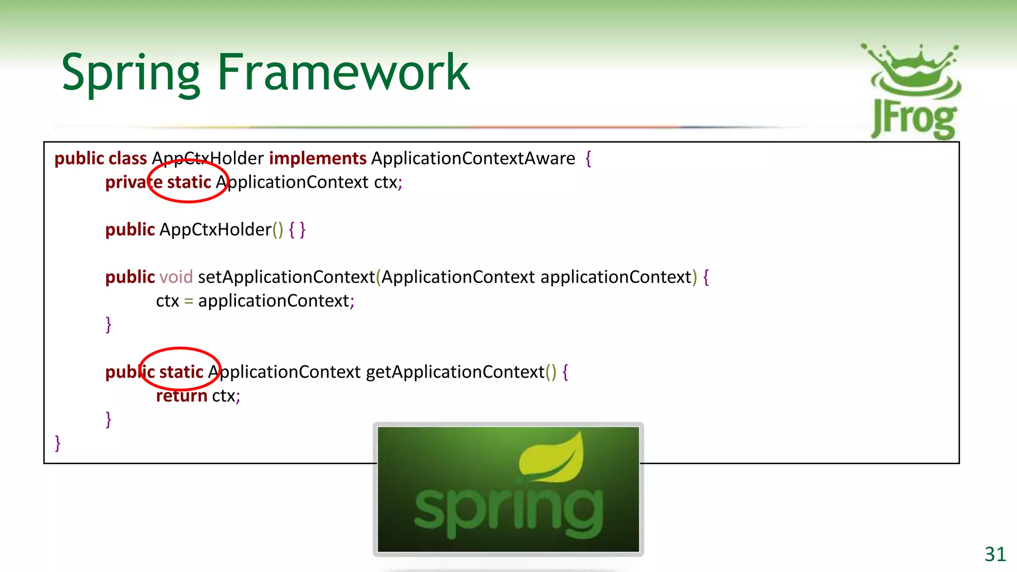 Spring Framework
public class AppCtxHolder implements ApplicationContextAware {
      private static ApplicationContext ctx;

     public AppCtxHolder() { }

     public void setApplicationContext(ApplicationContext applicationContext) {
           ctx = applicationContext;
     }

     public static ApplicationContext getApplicationContext() {
           return ctx;
     }
}




                                                                                  31
 