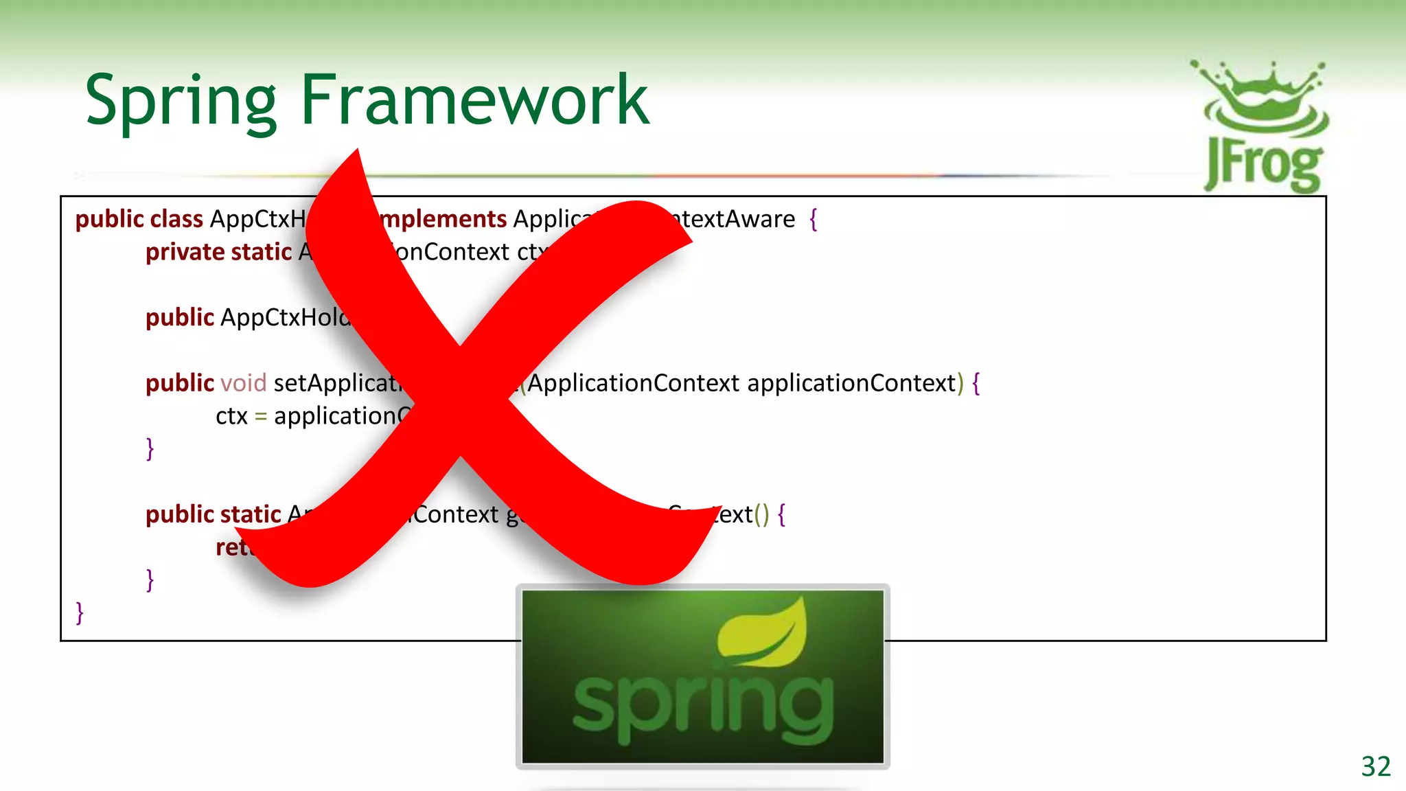 Spring Framework
public class AppCtxHolder implements ApplicationContextAware {
      private static ApplicationContext ctx;

     public AppCtxHolder() { }

     public void setApplicationContext(ApplicationContext applicationContext) {
           ctx = applicationContext;
     }

     public static ApplicationContext getApplicationContext() {
           return ctx;
     }
}




                                                                                  32
 