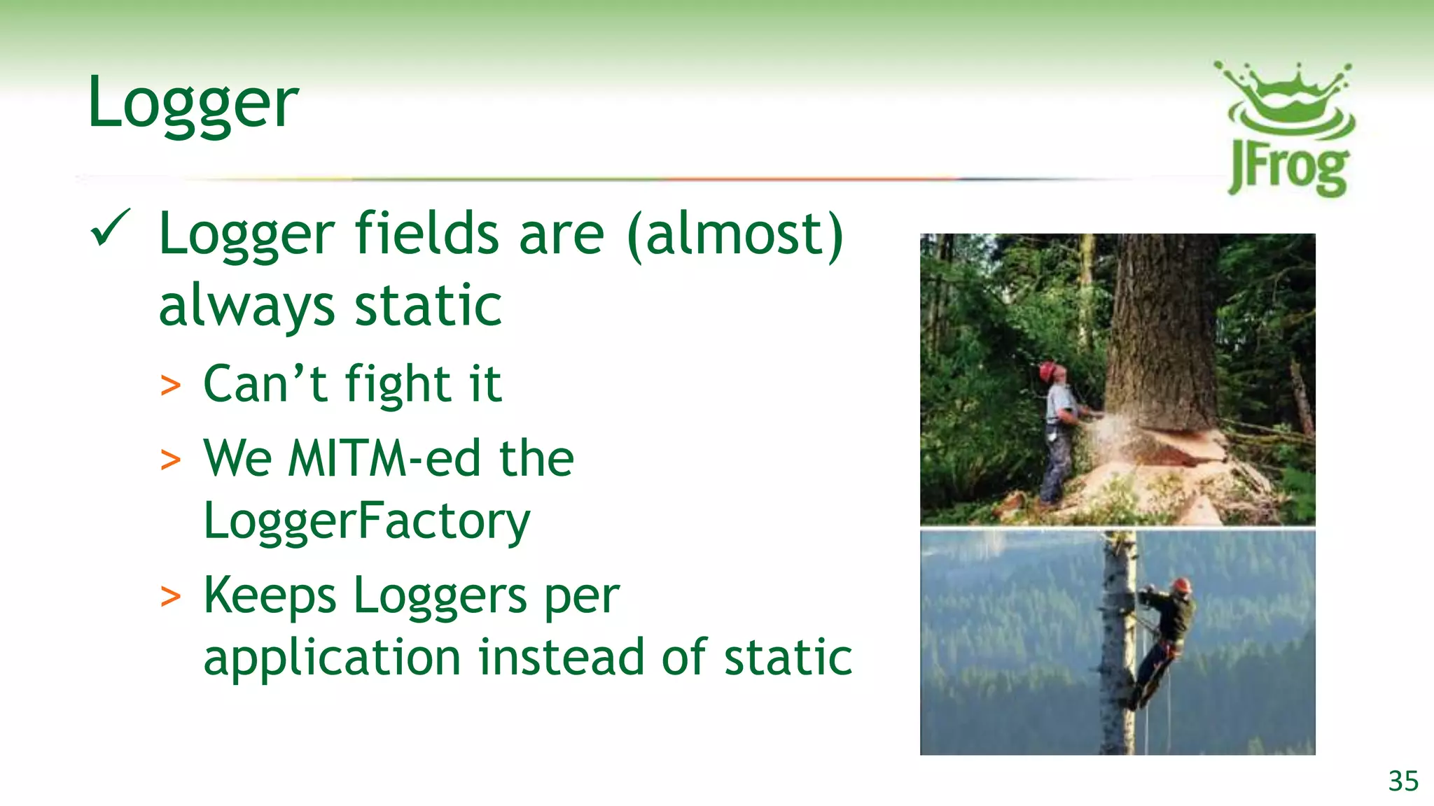 Logger
 Logger fields are (almost)
  always static
  > Can‟t fight it
  > We MITM-ed the
    LoggerFactory
  > Keeps Loggers per
    application instead of static

                                    35
 