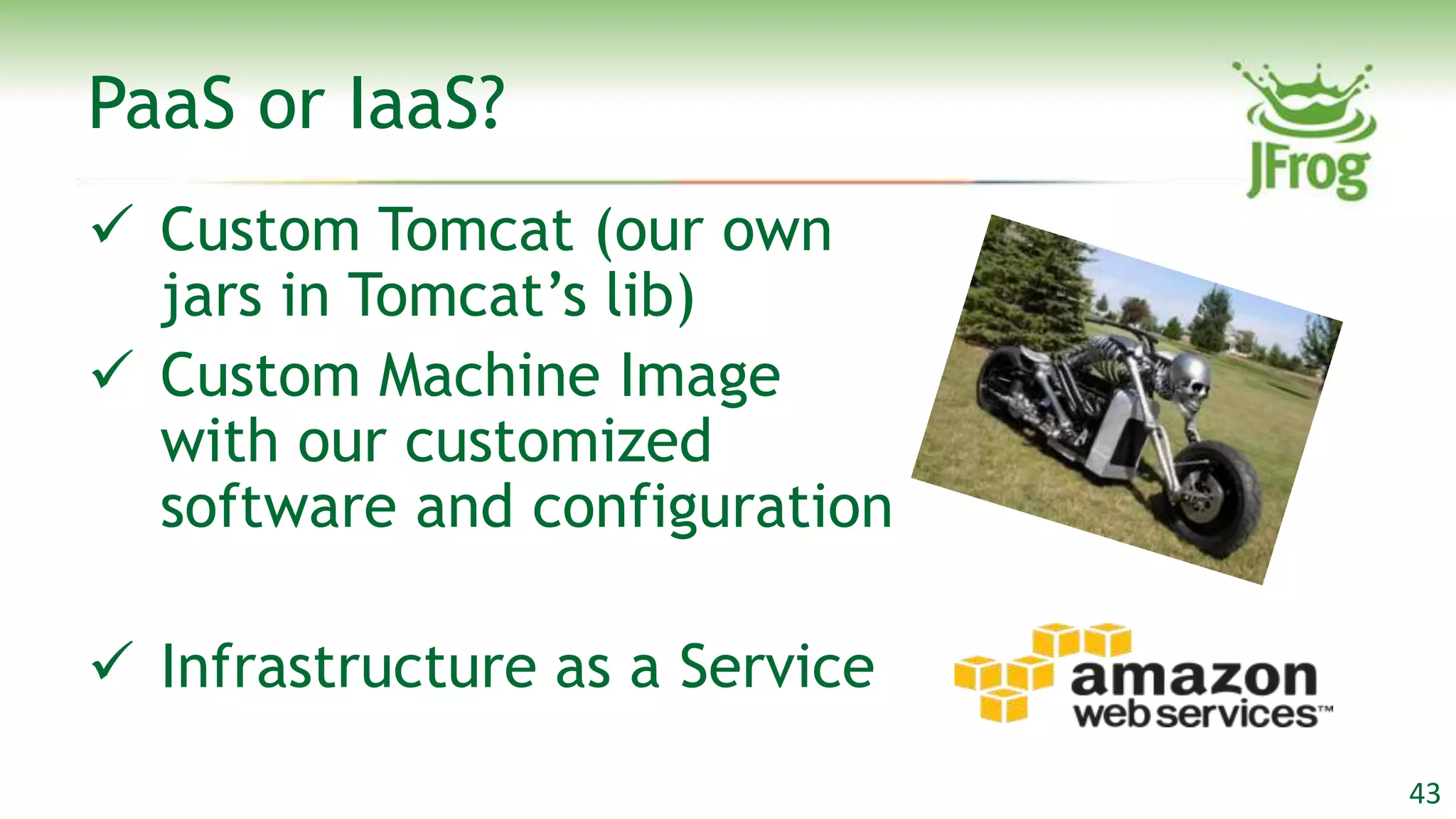 PaaS or IaaS?
 Custom Tomcat (our own
  jars in Tomcat‟s lib)
 Custom Machine Image
  with our customized
  software and configuration

 Infrastructure as a Service
                                43
 