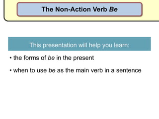 The Non-Action Verb Be




       This presentation will help you learn:

• the forms of be in the present

• when to use be as the main verb in a sentence
 