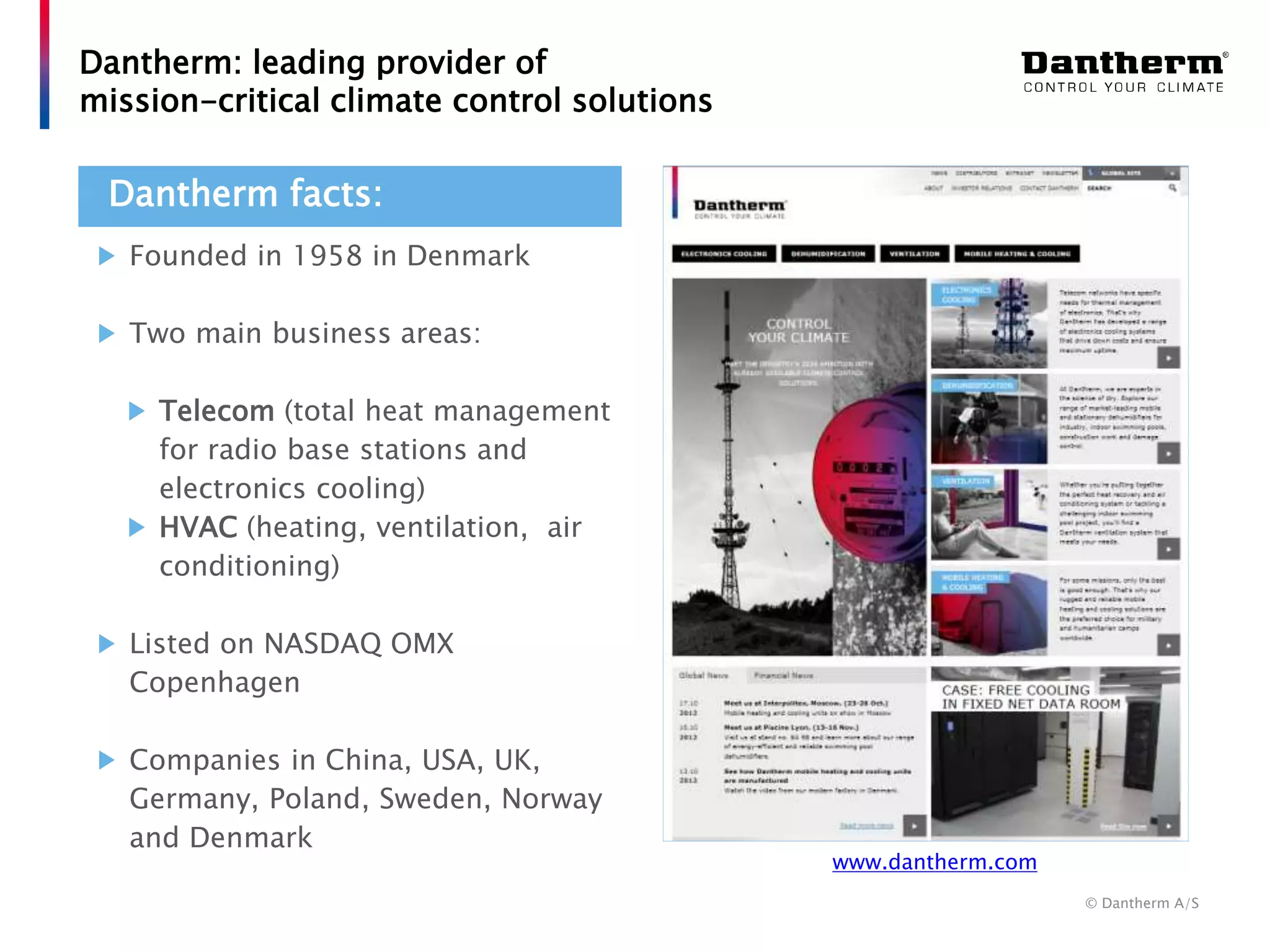 © Dantherm A/S
Dantherm: leading provider of
mission-critical climate control solutions
Founded in 1958 in Denmark
Two main business areas:
Telecom (total heat management
for radio base stations and
electronics cooling)
HVAC (heating, ventilation, air
conditioning)
Listed on NASDAQ OMX
Copenhagen
Companies in China, USA, UK,
Germany, Poland, Sweden, Norway
and Denmark
Dantherm facts:
www.dantherm.com
 