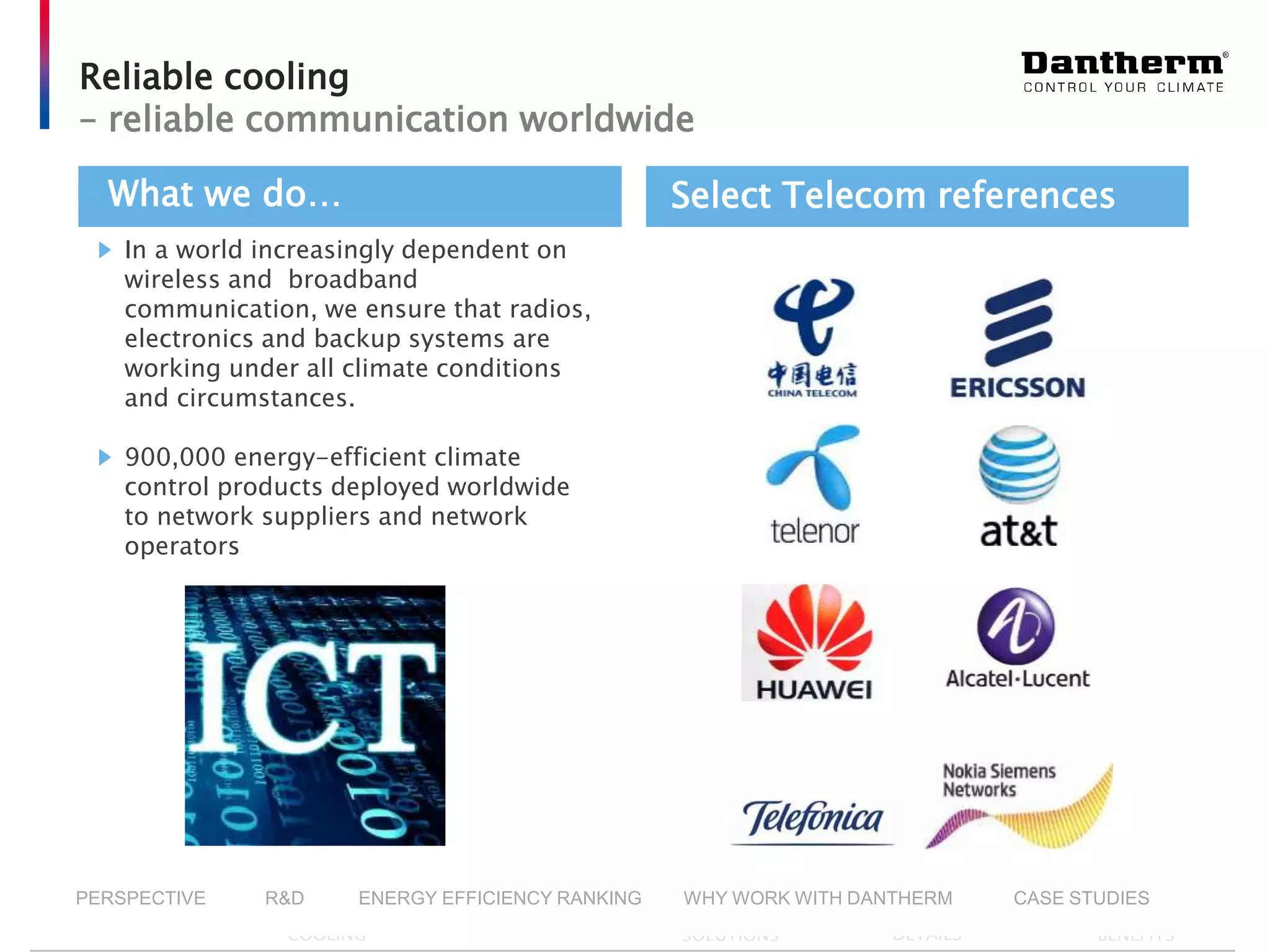© Dantherm A/S
Reliable cooling
– reliable communication worldwide
In a world increasingly dependent on
wireless and broadband
communication, we ensure that radios,
electronics and backup systems are
working under all climate conditions
and circumstances.
900,000 energy-efficient climate
control products deployed worldwide
to network suppliers and network
operators
What we do… Select Telecom references
▶ INTRO ▶ DANTHERM
COOLING
▶ PRODUCTS ▶ VALUE ADDING
SOLUTIONS
▶ COMPANY
DETAILS
▶ YOUR
BENEFITS
PERSPECTIVE R&D ENERGY EFFICIENCY RANKING WHY WORK WITH DANTHERM CASE STUDIES
 