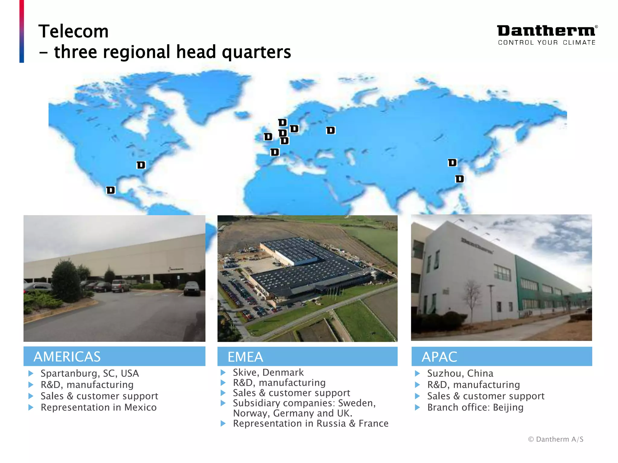 © Dantherm A/S
Telecom
- three regional head quarters
EMEA APACAMERICAS
Spartanburg, SC, USA
R&D, manufacturing
Sales & customer support
Representation in Mexico
Skive, Denmark
R&D, manufacturing
Sales & customer support
Subsidiary companies: Sweden,
Norway, Germany and UK.
Representation in Russia & France
Suzhou, China
R&D, manufacturing
Sales & customer support
Branch office: Beijing
 