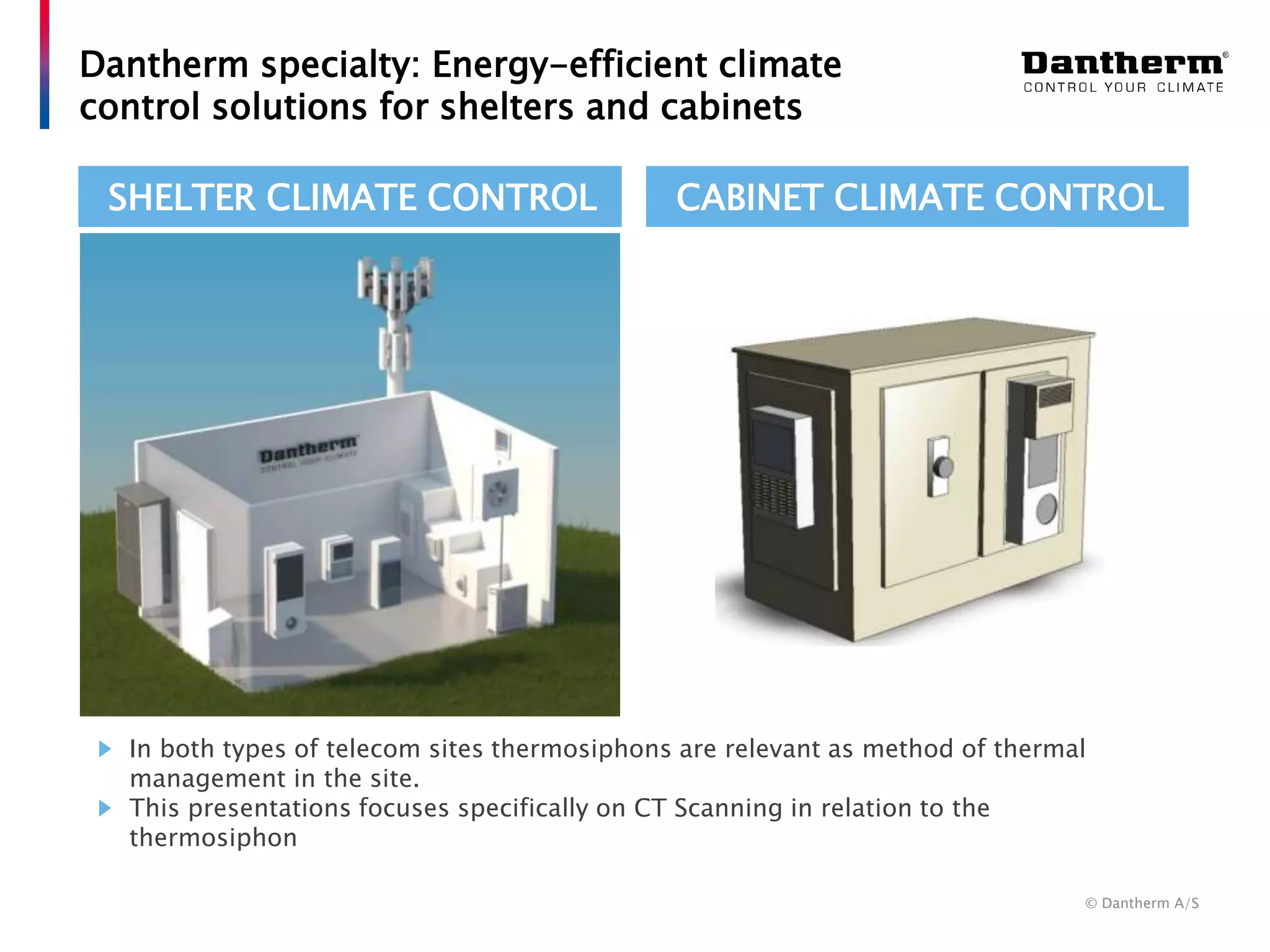 © Dantherm A/S
Dantherm specialty: Energy-efficient climate
control solutions for shelters and cabinets
In both types of telecom sites thermosiphons are relevant as method of thermal
management in the site.
This presentations focuses specifically on CT Scanning in relation to the
thermosiphon
SHELTER CLIMATE CONTROL CABINET CLIMATE CONTROL
 
