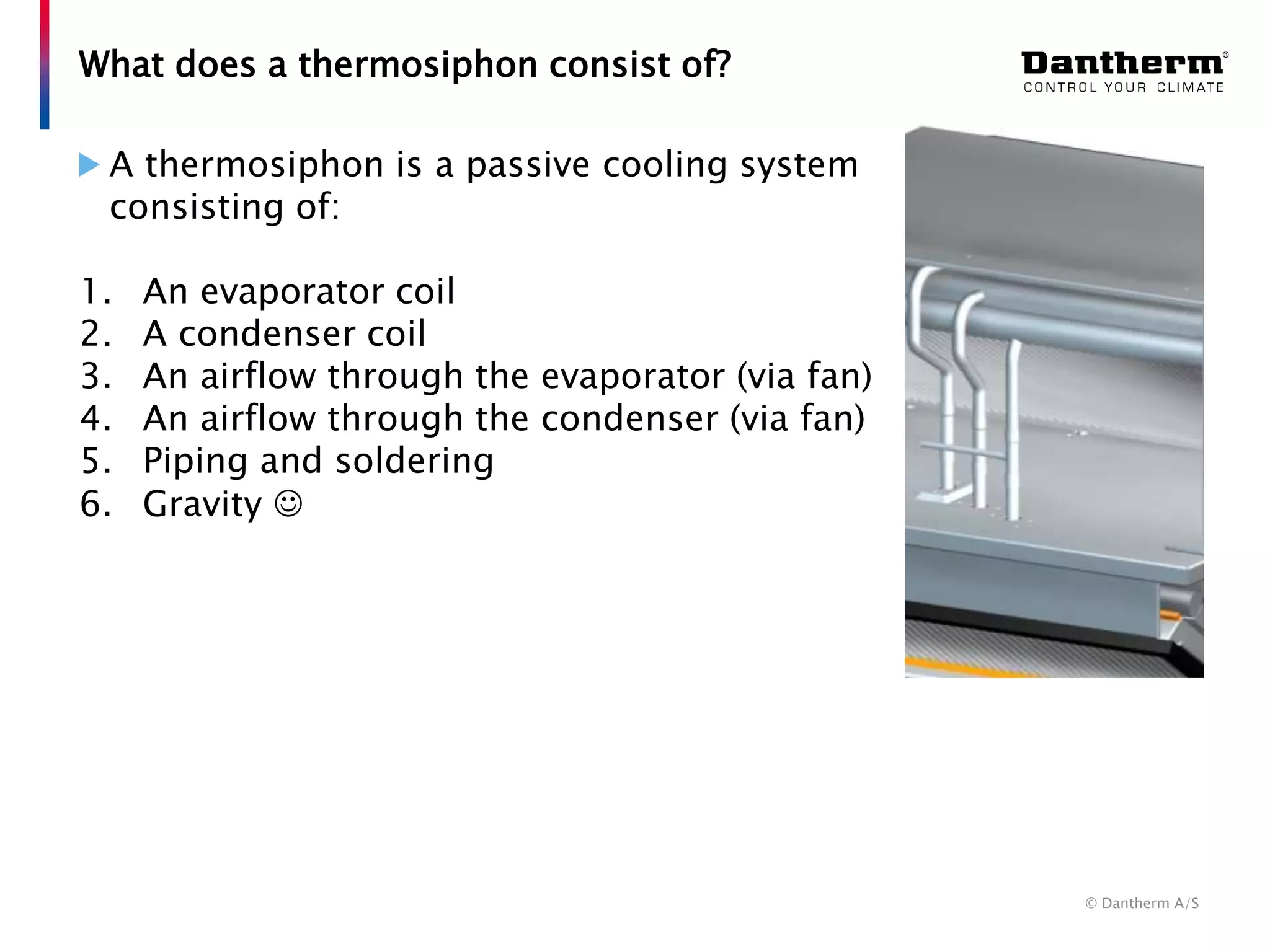 © Dantherm A/S
A thermosiphon is a passive cooling system
consisting of:
1. An evaporator coil
2. A condenser coil
3. An airflow through the evaporator (via fan)
4. An airflow through the condenser (via fan)
5. Piping and soldering
6. Gravity 
What does a thermosiphon consist of?
 