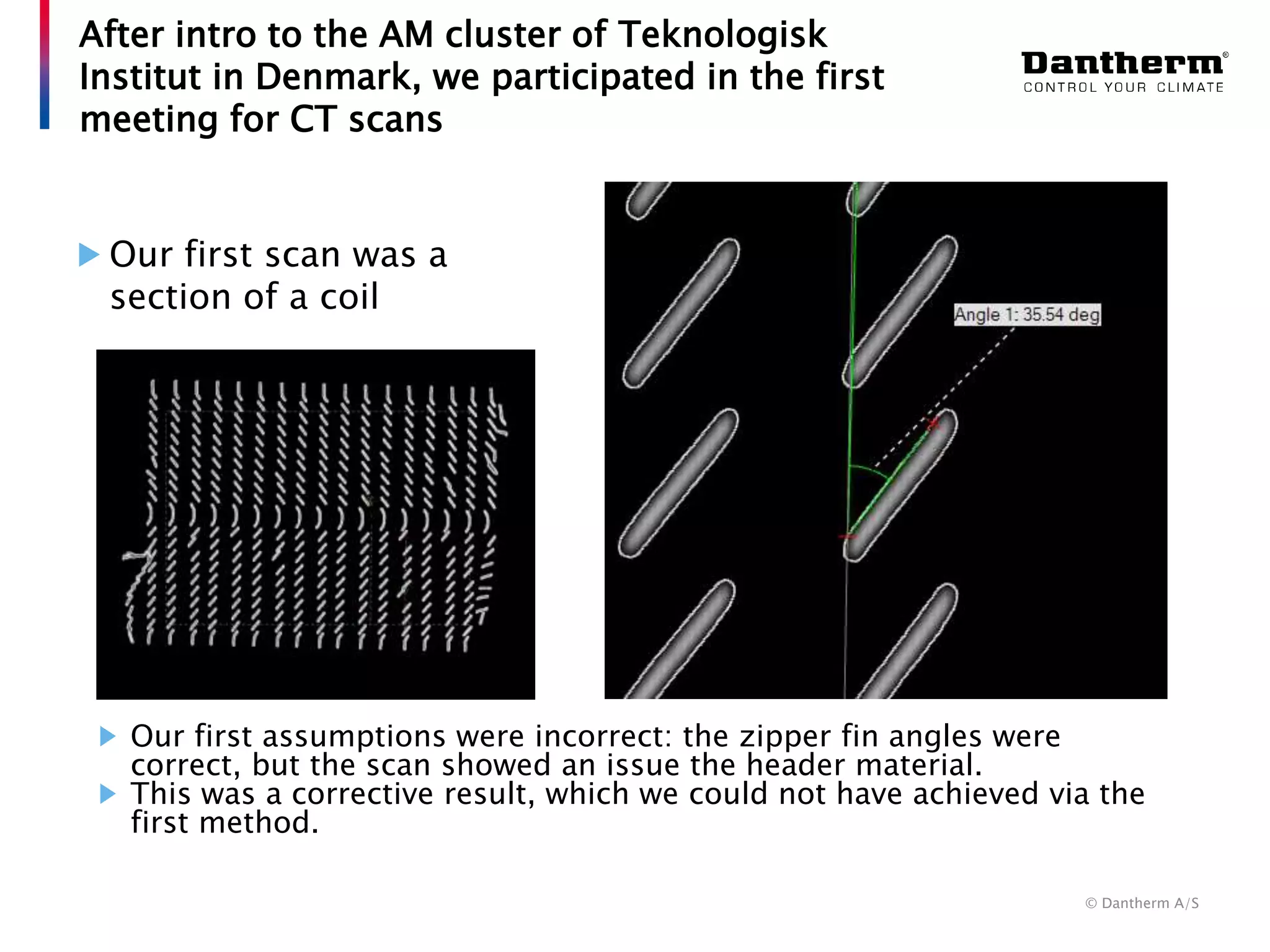 © Dantherm A/S
Our first scan was a
section of a coil
After intro to the AM cluster of Teknologisk
Institut in Denmark, we participated in the first
meeting for CT scans
Our first assumptions were incorrect: the zipper fin angles were
correct, but the scan showed an issue the header material.
This was a corrective result, which we could not have achieved via the
first method.
 