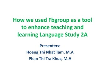 How we used Fbgroup as a tool
to enhance teaching and
learning Language Study 2A
Presenters:
Hoang Thi Nhat Tam, M.A
Phan Thi Tra Khuc, M.A
 