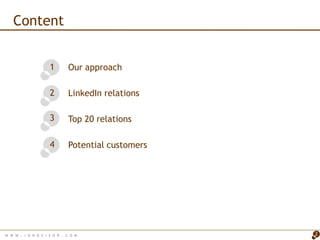Content


                      1       Our approach

                      2       LinkedIn relations

                      3       Top 20 relations

                      4       Potential customers




W W W   . I N N O V I S O R . C O M                 2
 
