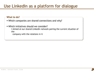 Use LinkedIn as a platform for dialogue

        What to do?
         Which companies are shared connections and why?

         Which initiatives should we consider?
                 Aimed at our shared LinkedIn network pairing the current situation of
                the
                  company with the relations in it




W W W   . I N N O V I S O R . C O M                                                       9
 