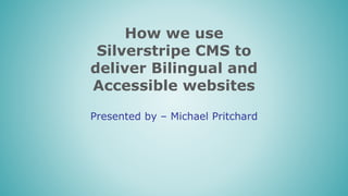 How we use
Silverstripe CMS to
deliver Bilingual and
Accessible websites
Presented by – Michael Pritchard
 
