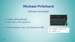Michael Pritchard
2
• Twitter:@MikeAPritch
• web: pen-y-fan.github.io
• First computer was a ZX Spectrum 48k
Software developer
10 PRINT “Hello”
20 GOTO 10
 